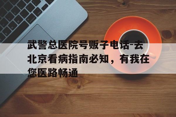 武警總醫(yī)院號販子電話-去北京看病指南必知,有我在您醫(yī)路暢通的簡單介紹 武警總醫(yī)院號販子電話-去北京看病指南必知,有我在您醫(yī)路暢通的簡單介紹
